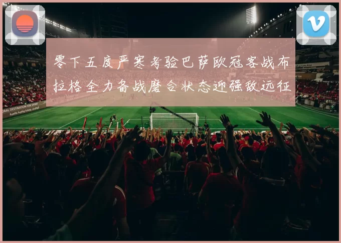 零下五度严寒考验巴萨欧冠客战布拉格全力备战磨合状态迎强敌远征